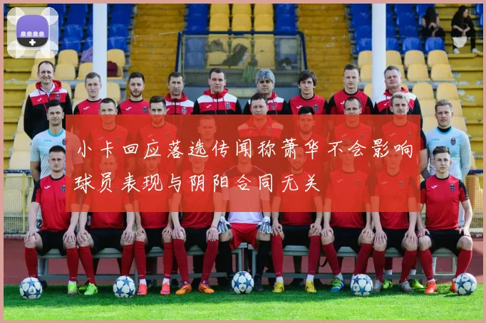 小卡回应落选传闻称萧华不会影响球员表现与阴阳合同无关