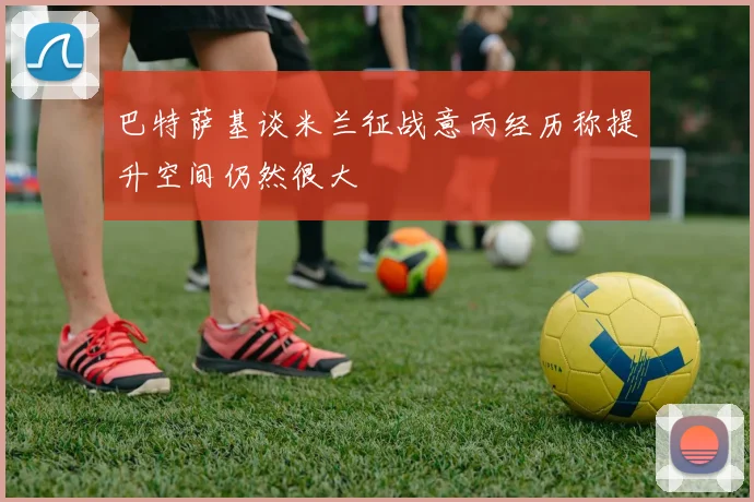 巴特萨基谈米兰征战意丙经历称提升空间仍然很大
