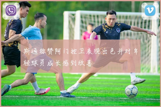 斯通称赞阿门控卫表现出色并对年轻球员成长感到欣喜