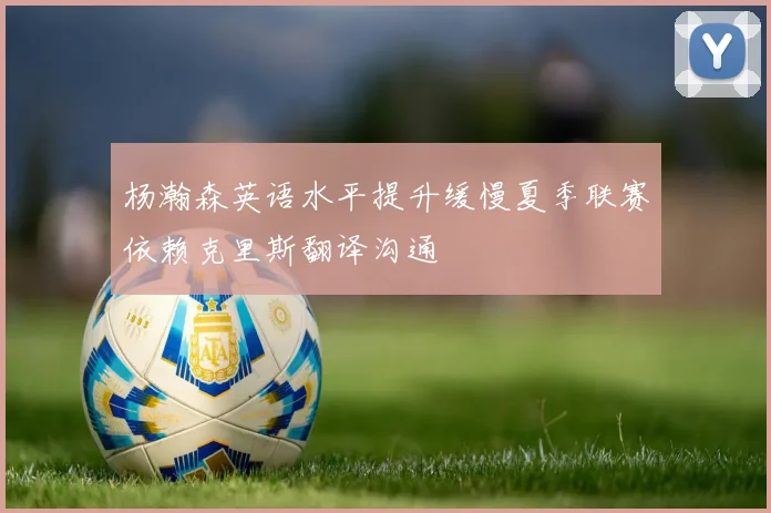 杨瀚森英语水平提升缓慢夏季联赛依赖克里斯翻译沟通