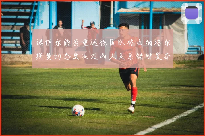 诺伊尔能否重返德国队将由纳格尔斯曼的态度决定两人关系错综复杂