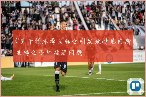 C罗干预本泽马转会引发坎特恩内斯里转会签约延迟问题