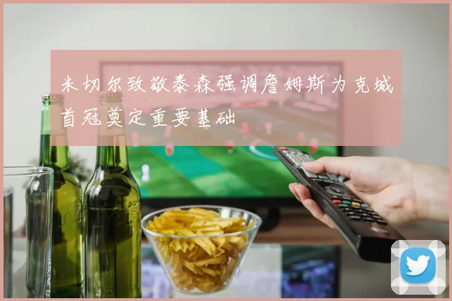 米切尔致敬泰森强调詹姆斯为克城首冠奠定重要基础