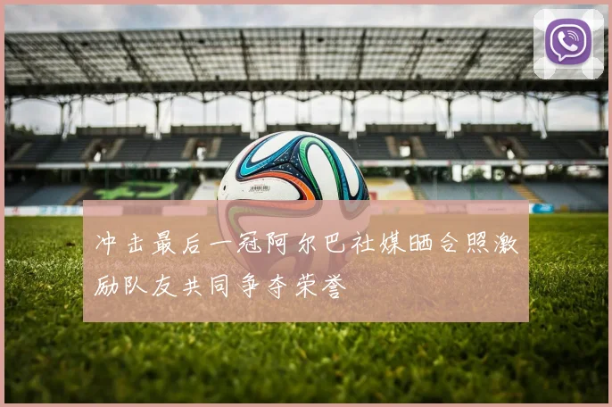 冲击最后一冠阿尔巴社媒晒合照激励队友共同争夺荣誉