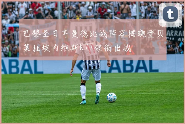 巴黎圣日耳曼德比战阵容揭晓登贝莱杜埃内维斯K77领衔出战
