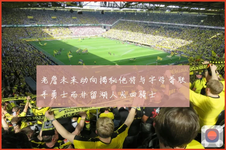 老詹未来动向揭秘他将与字母哥联手勇士而非留湖人或回骑士
