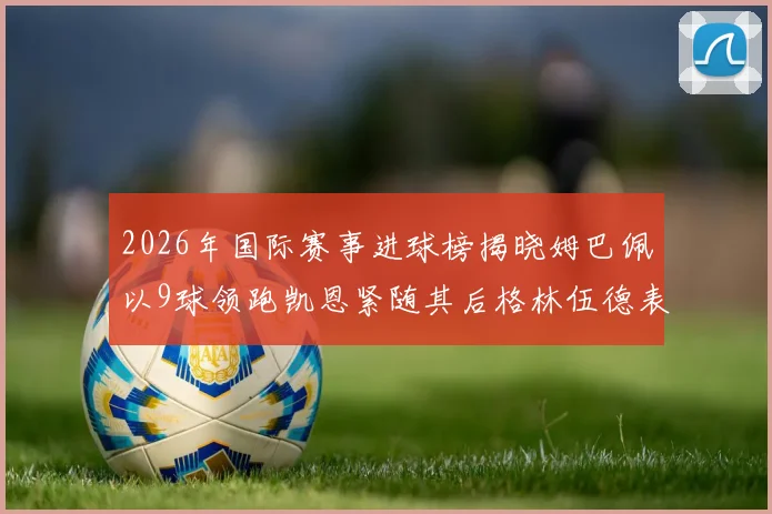 2026年国际赛事进球榜揭晓姆巴佩以9球领跑凯恩紧随其后格林伍德表现出色