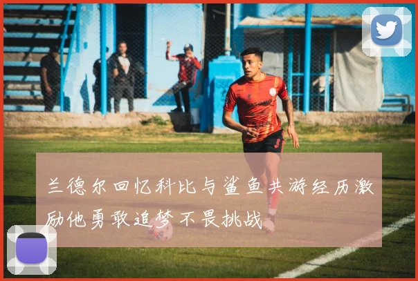 兰德尔回忆科比与鲨鱼共游经历激励他勇敢追梦不畏挑战
