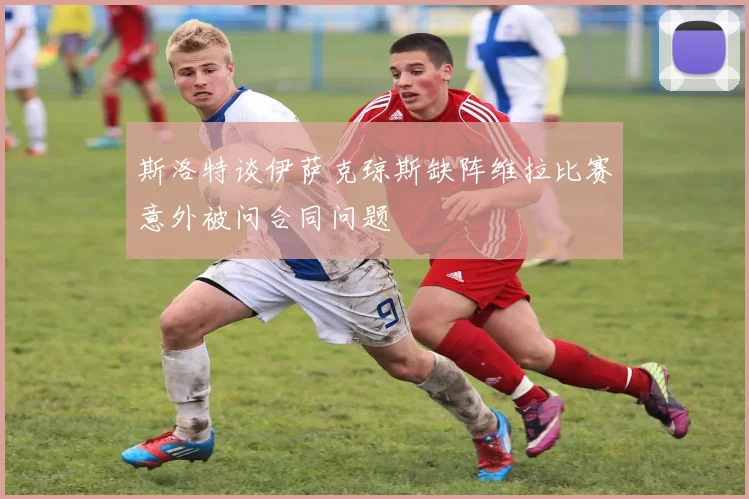 斯洛特谈伊萨克琼斯缺阵维拉比赛意外被问合同问题