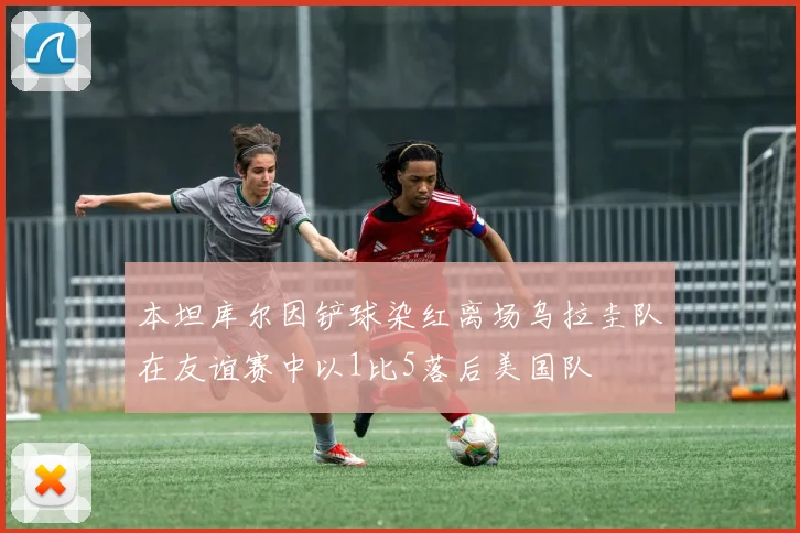 本坦库尔因铲球染红离场乌拉圭队在友谊赛中以1比5落后美国队