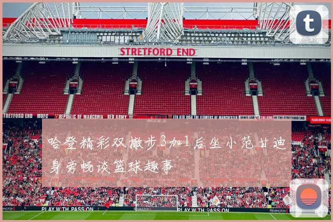 哈登精彩双撤步3加1后坐小范甘迪身旁畅谈篮球趣事