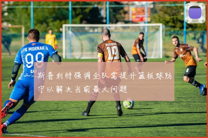 斯普利特强调全队需提升篮板球防守以解决当前最大问题