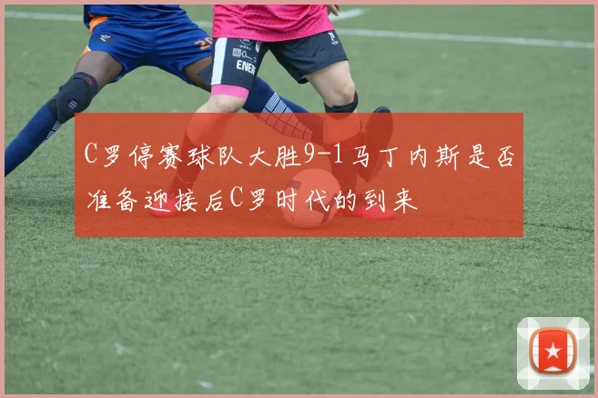 C罗停赛球队大胜9-1马丁内斯是否准备迎接后C罗时代的到来