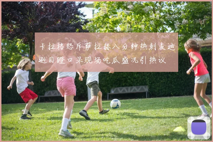 卡拉格怒斥萨拉赫八分钟热刺麦迪逊目瞪口呆现场吃瓜盛况引热议