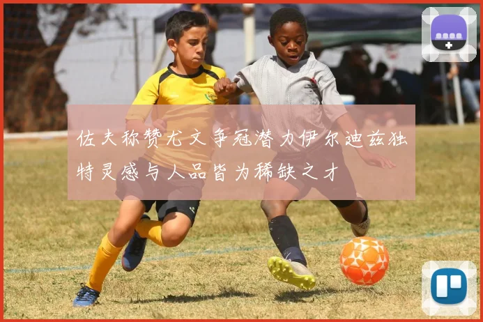 佐夫称赞尤文争冠潜力伊尔迪兹独特灵感与人品皆为稀缺之才