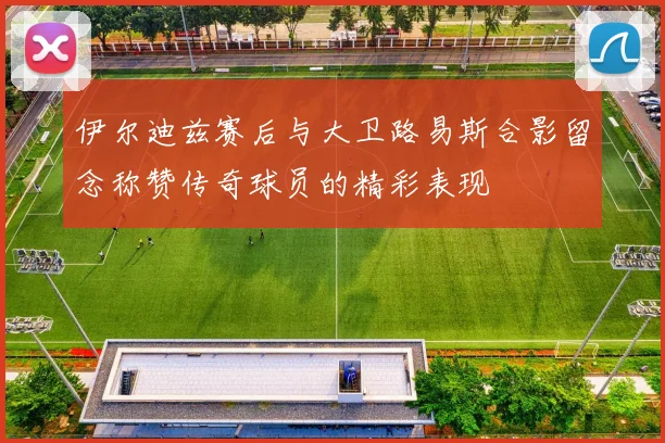 伊尔迪兹赛后与大卫路易斯合影留念称赞传奇球员的精彩表现