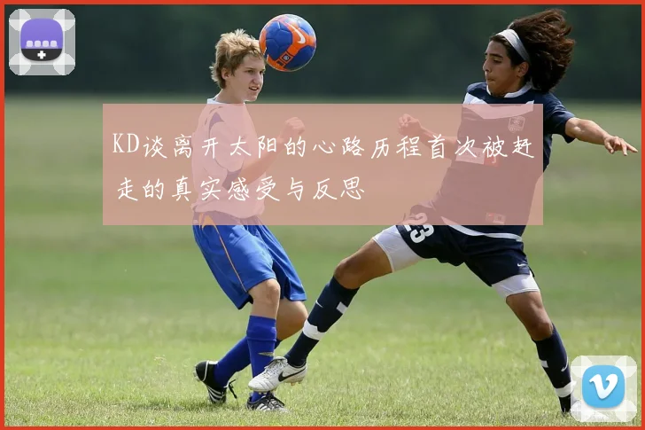 KD谈离开太阳的心路历程首次被赶走的真实感受与反思