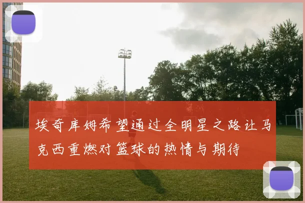 埃奇库姆希望通过全明星之路让马克西重燃对篮球的热情与期待