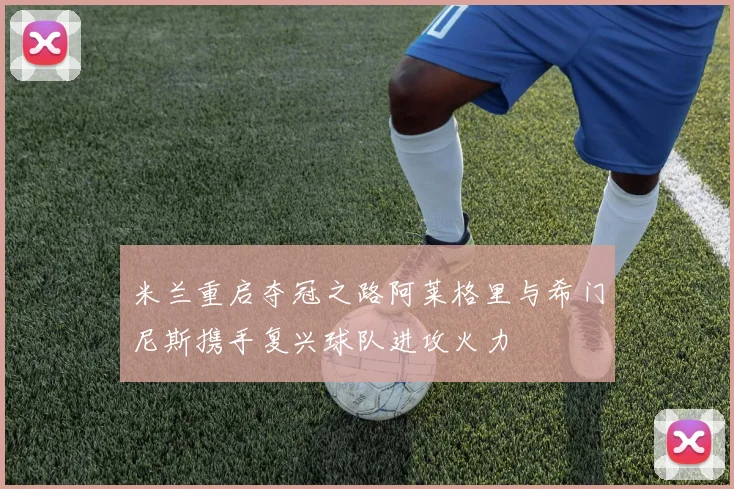 米兰重启夺冠之路阿莱格里与希门尼斯携手复兴球队进攻火力