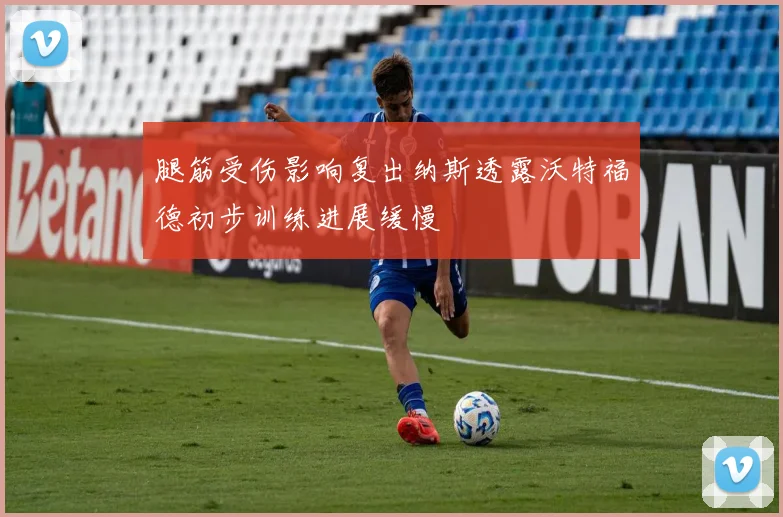 腿筋受伤影响复出纳斯透露沃特福德初步训练进展缓慢