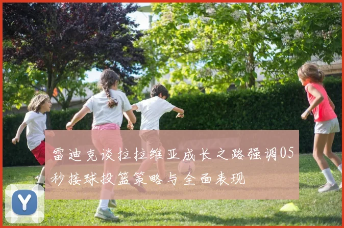 雷迪克谈拉拉维亚成长之路强调05秒接球投篮策略与全面表现