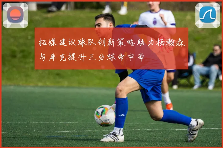 拓媒建议球队创新策略助力杨瀚森与库克提升三分球命中率