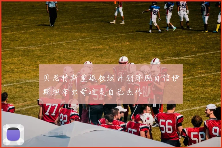 贝尼特斯重返教坛计划浮现自信伊斯坦布尔奇迹是自己杰作