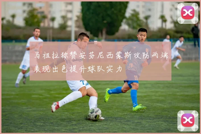 马祖拉称赞安芬尼西蒙斯攻防两端表现出色提升球队实力