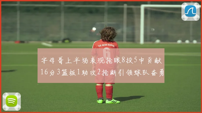 字母哥上半场表现抢眼8投5中贡献16分3篮板1助攻2抢断引领球队奋勇争先