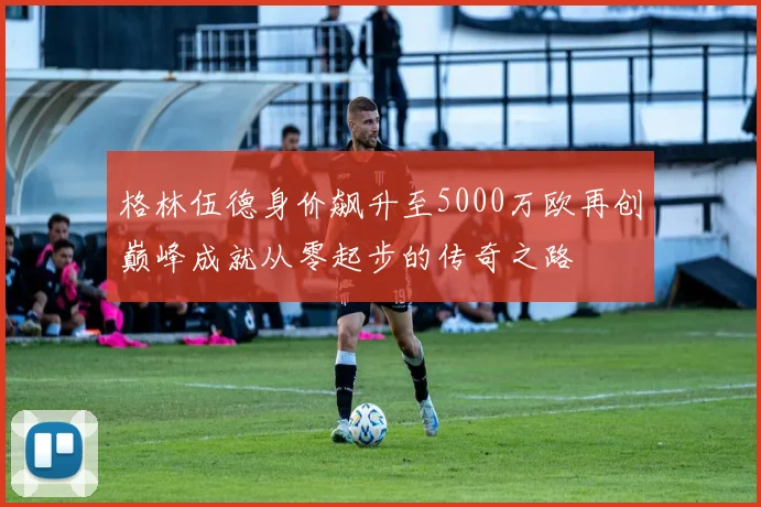 格林伍德身价飙升至5000万欧再创巅峰成就从零起步的传奇之路