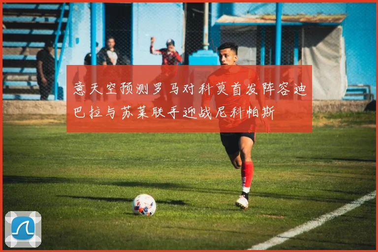 意天空预测罗马对科莫首发阵容迪巴拉与苏莱联手迎战尼科帕斯