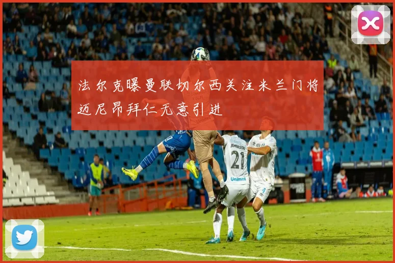法尔克曝曼联切尔西关注米兰门将迈尼昂拜仁无意引进