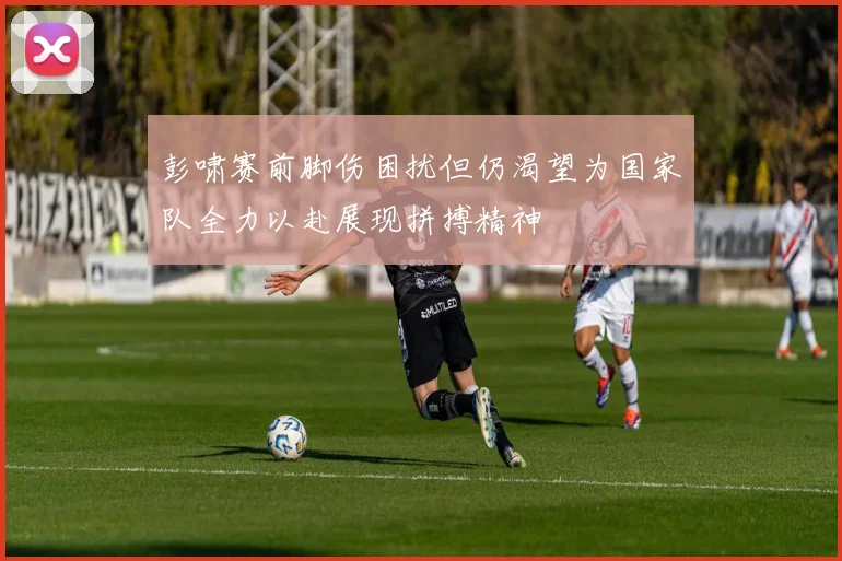 彭啸赛前脚伤困扰但仍渴望为国家队全力以赴展现拼搏精神