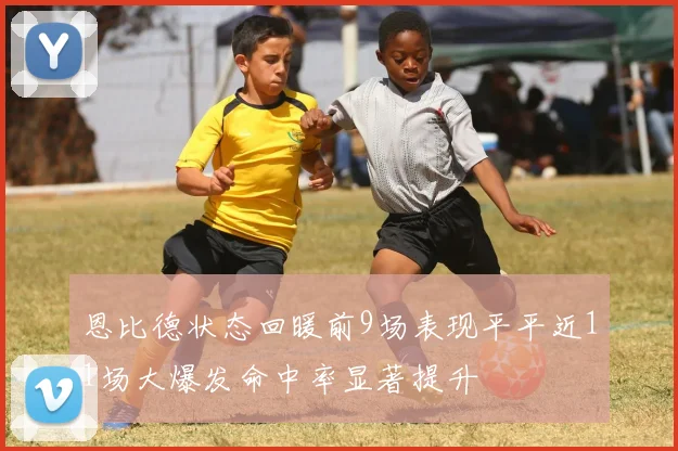 恩比德状态回暖前9场表现平平近11场大爆发命中率显著提升