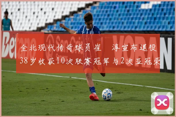 全北现代传奇球员崔喆淳宣布退役38岁收获10次联赛冠军与2次亚冠荣耀