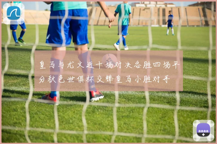 皇马与尤文近十场对决各胜四场平分秋色世俱杯交锋皇马小胜对手
